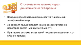 Отслеживание звонков через
динамический call-трекинг
• Каждому пользователю показывается уникальный
телефонный номер;
• За каждым пользователем номер резервируется на
некоторое время (минимум 10 минут);
• При звонке система знает какой посетитель позвонил и от
куда он пришел;
 