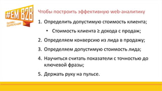 Чтобы построить эффективную web-аналитику
1. Определить допустимую стоимость клиента;
• Стоимость клиента ≥ дохода с продаж;
2. Определяем конверсию из лида в продажу;
3. Определяем допустимую стоимость лида;
4. Научиться считать показатели с точностью до
ключевой фразы;
5. Держать руку на пульсе.
 