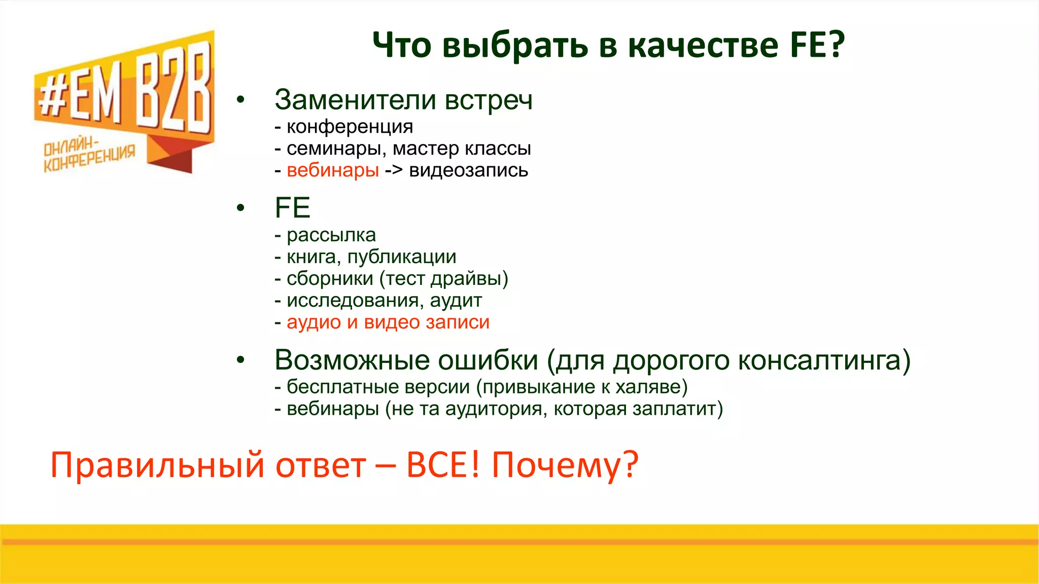 Что выбрать в качестве FE?
• Заменители встреч
- конференция
- семинары, мастер классы
- вебинары -> видеозапись
• FE
- рассылка
- книга, публикации
- сборники (тест драйвы)
- исследования, аудит
- аудио и видео записи
• Возможные ошибки (для дорогого консалтинга)
- бесплатные версии (привыкание к халяве)
- вебинары (не та аудитория, которая заплатит)
Правильный ответ – ВСЕ! Почему?
 