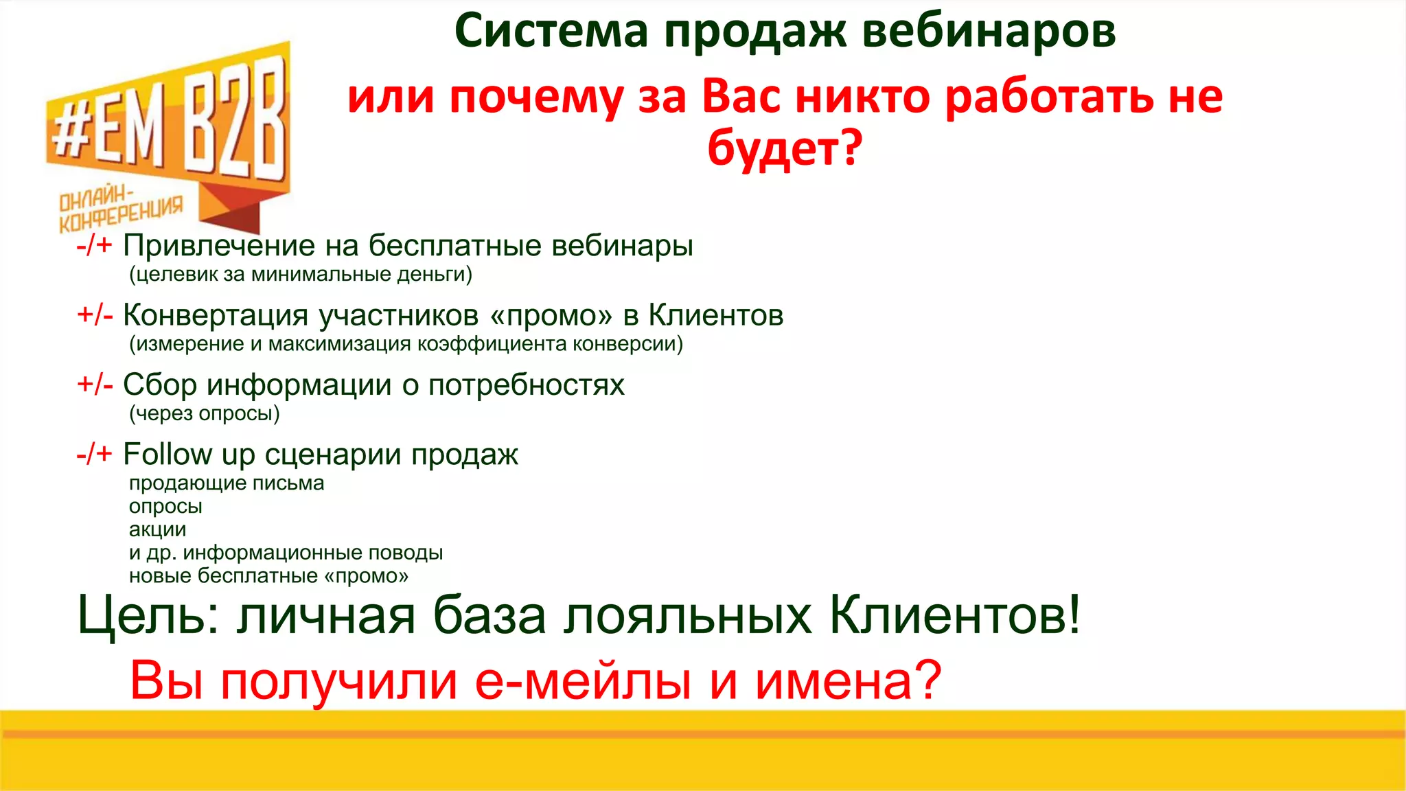 Система продаж вебинаров
или почему за Вас никто работать не
будет?
-/+ Привлечение на бесплатные вебинары
(целевик за минимальные деньги)
+/- Конвертация участников «промо» в Клиентов
(измерение и максимизация коэффициента конверсии)
+/- Сбор информации о потребностях
(через опросы)
-/+ Follow up сценарии продаж
продающие письма
опросы
акции
и др. информационные поводы
новые бесплатные «промо»
Цель: личная база лояльных Клиентов!
Вы получили е-мейлы и имена?
 