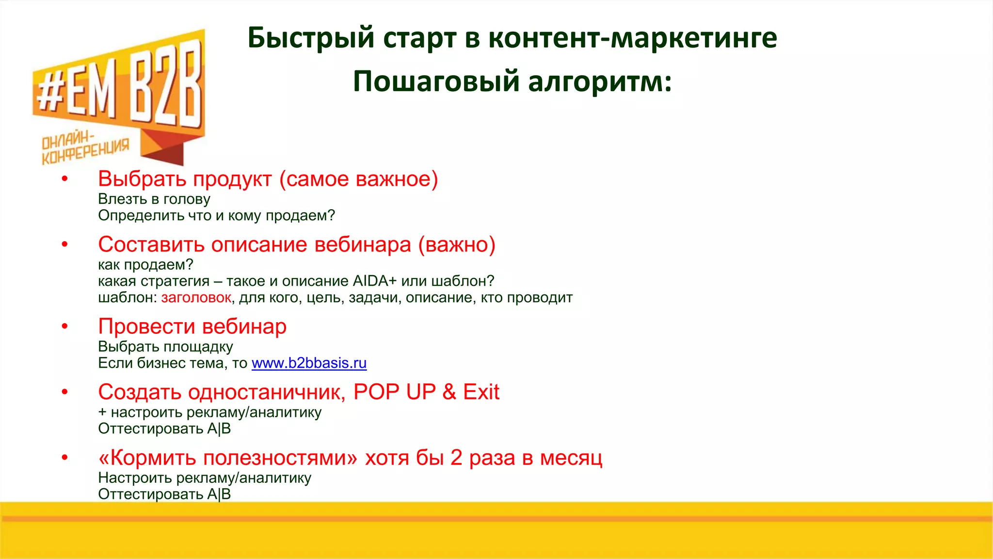 • Выбрать продукт (самое важное)
Влезть в голову
Определить что и кому продаем?
• Составить описание вебинара (важно)
как продаем?
какая стратегия – такое и описание AIDA+ или шаблон?
шаблон: заголовок, для кого, цель, задачи, описание, кто проводит
• Провести вебинар
Выбрать площадку
Если бизнес тема, то www.b2bbasis.ru
• Создать одностаничник, POP UP & Exit
+ настроить рекламу/аналитику
Оттестировать A|B
• «Кормить полезностями» хотя бы 2 раза в месяц
Настроить рекламу/аналитику
Оттестировать A|B
Быстрый старт в контент-маркетинге
Пошаговый алгоритм:
 