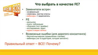 Что выбрать в качестве FE?
• Заменители встреч
- конференция
- семинары, мастер классы
- вебинары -> видеозапись
• FE
- рассылка
- книга, публикации
- сборники (тест драйвы)
- исследования, аудит
- аудио и видео записи
• Возможные ошибки (для дорогого консалтинга)
- бесплатные версии (привыкание к халяве)
- вебинары (не та аудитория, которая заплатит)
Правильный ответ – ВСЕ! Почему?
 