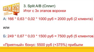 3. Split A/B (Сплит)
Итог с 3х этапов воронки
А: 166 * 0,63 * 0,02 * 1000 руб = 2000 руб (2 клиента)
или
Б: 249 * 0,67 * 0,03 * 1500 руб = 7500 руб (5 клиентов)
«Приятный» бонус: 5500 руб (+375%) прибыли
 