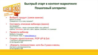 • Выбрать продукт (самое важное)
Влезть в голову
Определить что и кому продаем?
• Составить описание вебинара (важно)
как продаем?
какая стратегия – такое и описание AIDA+ или шаблон?
шаблон: заголовок, для кого, цель, задачи, описание, кто проводит
• Провести вебинар
Выбрать площадку
Если бизнес тема, то www.b2bbasis.ru
• Создать одностаничник, POP UP & Exit
+ настроить рекламу/аналитику
Оттестировать A|B
• «Кормить полезностями» хотя бы 2 раза в месяц
Настроить рекламу/аналитику
Оттестировать A|B
Быстрый старт в контент-маркетинге
Пошаговый алгоритм:
 