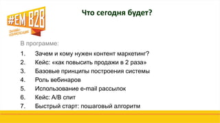 В программе:
1. Зачем и кому нужен контент маркетинг?
2. Кейс: «как повысить продажи в 2 раза»
3. Базовые принципы построения системы
4. Роль вебинаров
5. Использование e-mail рассылок
6. Кейс: A/B спит
7. Быстрый старт: пошаговый алгоритм
Что сегодня будет?
 