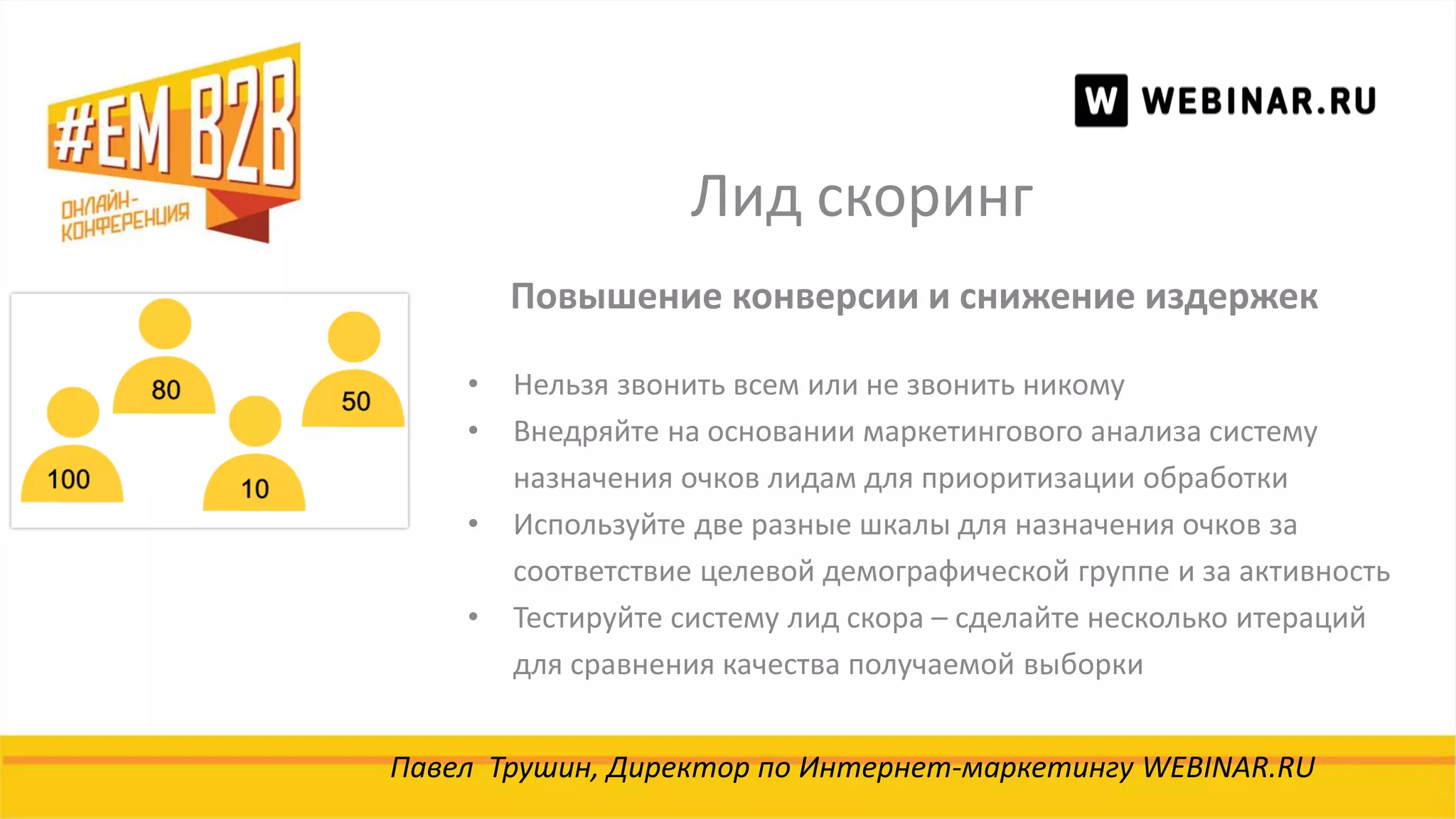 Лид скоринг
Павел Трушин, Директор по Интернет-маркетингу WEBINAR.RU
Повышение конверсии и снижение издержек
• Нельзя звонить всем или не звонить никому
• Внедряйте на основании маркетингового анализа систему
назначения очков лидам для приоритизации обработки
• Используйте две разные шкалы для назначения очков за
соответствие целевой демографической группе и за активность
• Тестируйте систему лид скора – сделайте несколько итераций
для сравнения качества получаемой выборки
 