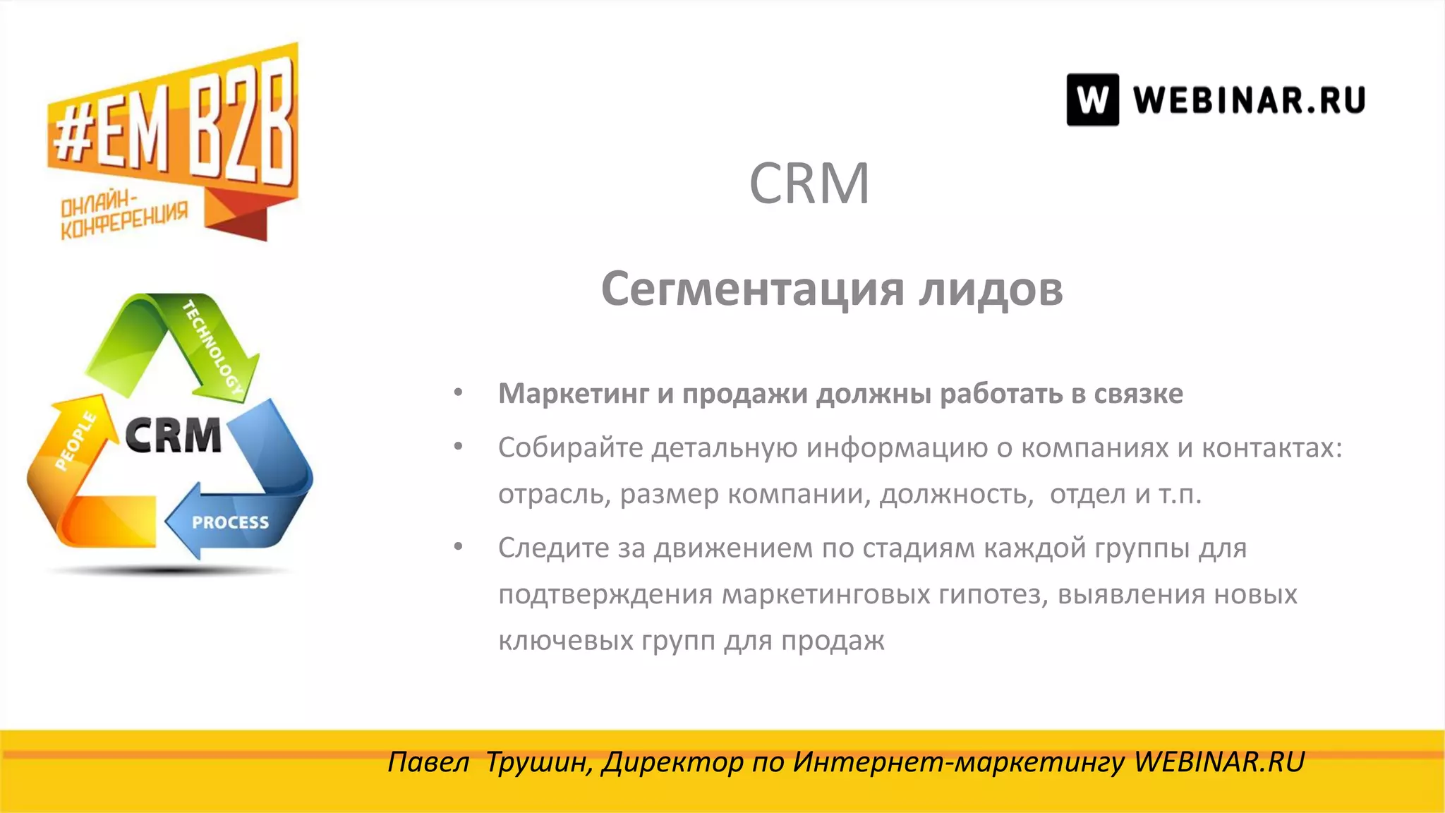 CRM
Павел Трушин, Директор по Интернет-маркетингу WEBINAR.RU
Сегментация лидов
• Маркетинг и продажи должны работать в связке
• Собирайте детальную информацию о компаниях и контактах:
отрасль, размер компании, должность, отдел и т.п.
• Следите за движением по стадиям каждой группы для
подтверждения маркетинговых гипотез, выявления новых
ключевых групп для продаж
 