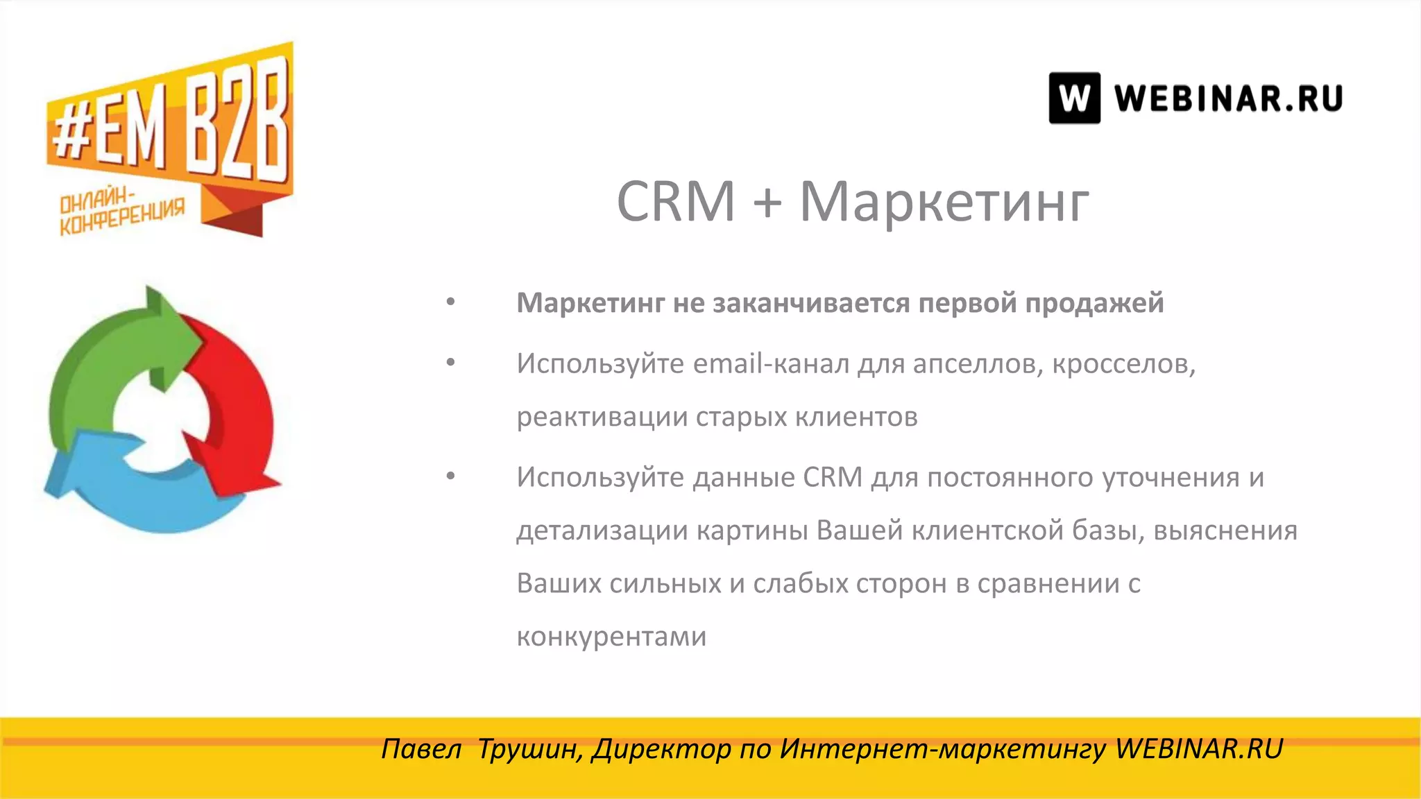 CRM + Маркетинг
Павел Трушин, Директор по Интернет-маркетингу WEBINAR.RU
• Маркетинг не заканчивается первой продажей
• Используйте email-канал для апселлов, кросселов,
реактивации старых клиентов
• Используйте данные CRM для постоянного уточнения и
детализации картины Вашей клиентской базы, выяснения
Ваших сильных и слабых сторон в сравнении с
конкурентами
 
