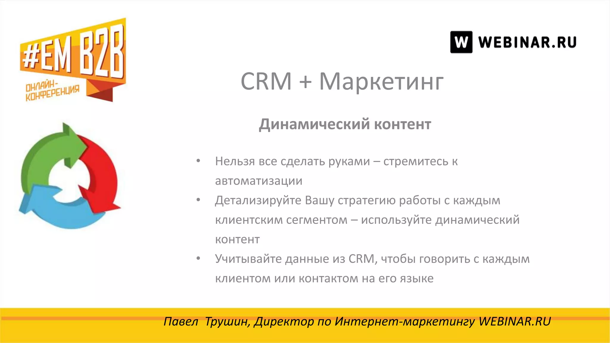 CRM + Маркетинг
Павел Трушин, Директор по Интернет-маркетингу WEBINAR.RU
Динамический контент
• Нельзя все сделать руками – стремитесь к
автоматизации
• Детализируйте Вашу стратегию работы с каждым
клиентским сегментом – используйте динамический
контент
• Учитывайте данные из CRM, чтобы говорить с каждым
клиентом или контактом на его языке
 
