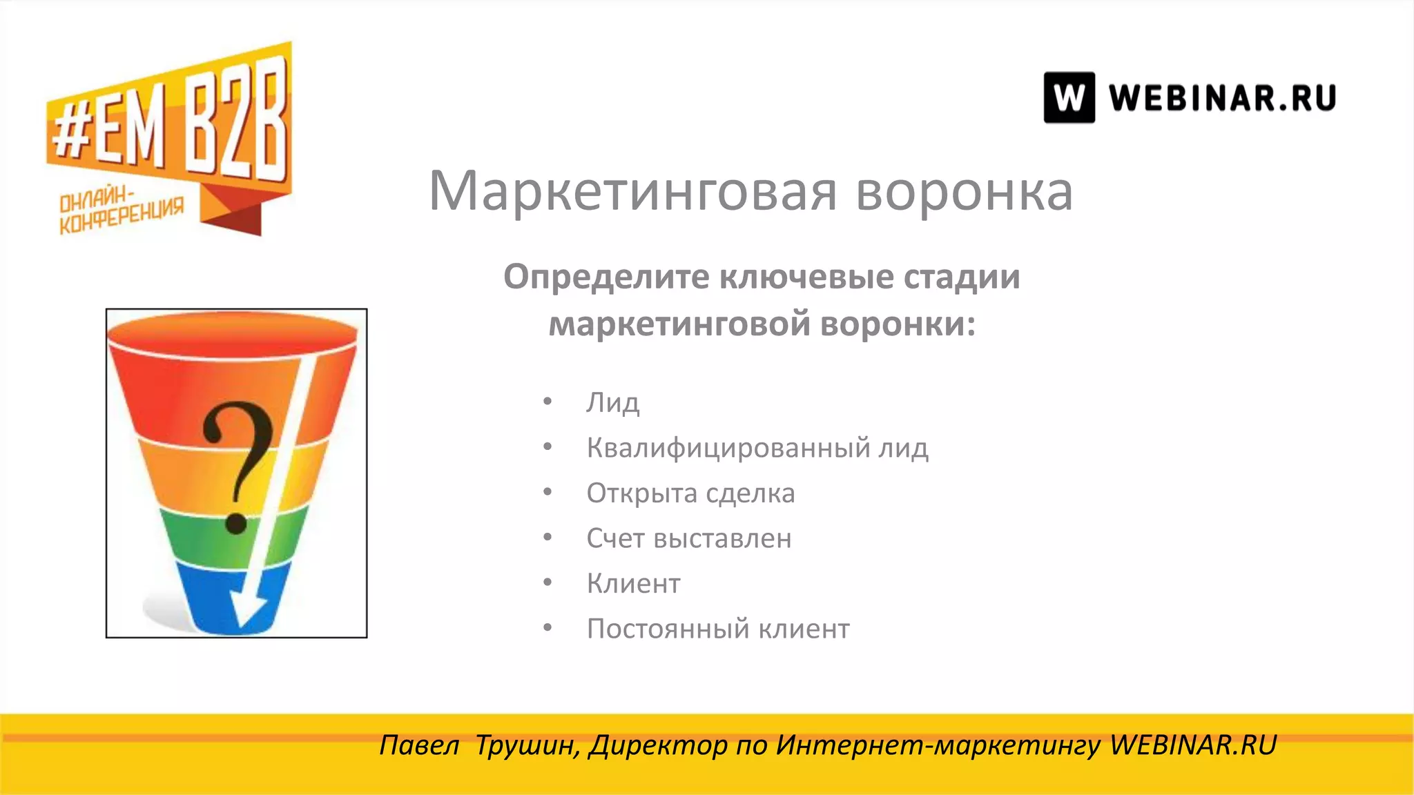 Маркетинговая воронка
Павел Трушин, Директор по Интернет-маркетингу WEBINAR.RU
Определите ключевые стадии
маркетинговой воронки:
• Лид
• Квалифицированный лид
• Открыта сделка
• Счет выставлен
• Клиент
• Постоянный клиент
 