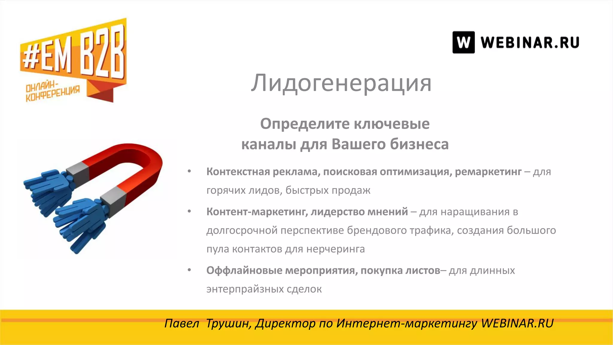 Лидогенерация
Павел Трушин, Директор по Интернет-маркетингу WEBINAR.RU
Определите ключевые
каналы для Вашего бизнеса
• Контекстная реклама, поисковая оптимизация, ремаркетинг – для
горячих лидов, быстрых продаж
• Контент-маркетинг, лидерство мнений – для наращивания в
долгосрочной перспективе брендового трафика, создания большого
пула контактов для нерчеринга
• Оффлайновые мероприятия, покупка листов– для длинных
энтерпрайзных сделок
 
