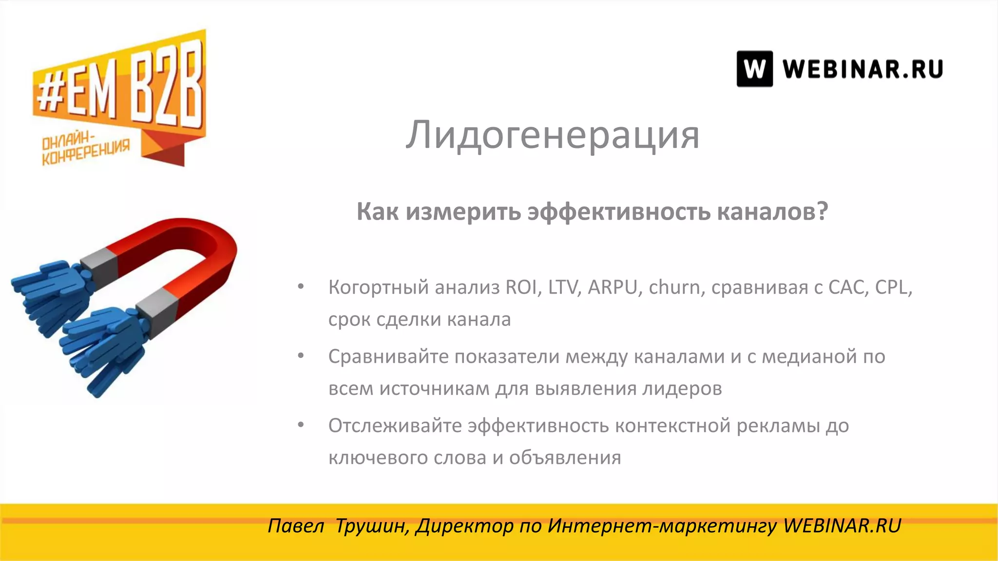 Лидогенерация
Павел Трушин, Директор по Интернет-маркетингу WEBINAR.RU
Как измерить эффективность каналов?
• Когортный анализ ROI, LTV, ARPU, churn, сравнивая с CAC, CPL,
срок сделки канала
• Сравнивайте показатели между каналами и с медианой по
всем источникам для выявления лидеров
• Отслеживайте эффективность контекстной рекламы до
ключевого слова и объявления
 