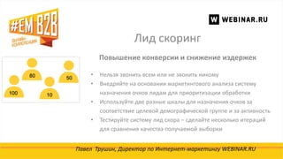 Лид скоринг
Павел Трушин, Директор по Интернет-маркетингу WEBINAR.RU
Повышение конверсии и снижение издержек
• Нельзя звонить всем или не звонить никому
• Внедряйте на основании маркетингового анализа систему
назначения очков лидам для приоритизации обработки
• Используйте две разные шкалы для назначения очков за
соответствие целевой демографической группе и за активность
• Тестируйте систему лид скора – сделайте несколько итераций
для сравнения качества получаемой выборки
 