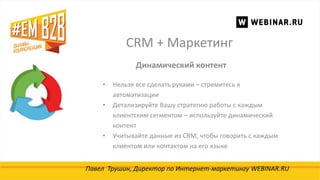 CRM + Маркетинг
Павел Трушин, Директор по Интернет-маркетингу WEBINAR.RU
Динамический контент
• Нельзя все сделать руками – стремитесь к
автоматизации
• Детализируйте Вашу стратегию работы с каждым
клиентским сегментом – используйте динамический
контент
• Учитывайте данные из CRM, чтобы говорить с каждым
клиентом или контактом на его языке
 