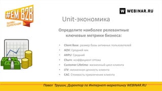 Unit-экономика
Павел Трушин, Директор по Интернет-маркетингу WEBINAR.RU
Определите наиболее релевантные
ключевые метрики бизнеса:
• Client Base: размер базы активных пользователей
• AOV: Средний чек
• ARPU: Средний
• Churn: коэффициент оттока
• Customer Lifetime: жизненный цикл клиента
• LTV: жизненная ценность клиента
• CAC: Стоимость привлечения клиента
 