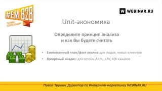 Unit-экономика
Павел Трушин, Директор по Интернет-маркетингу WEBINAR.RU
Определите принцип анализа
и как Вы будете считать
• Ежемесячный план/факт анализ: для лидов, новых клиентов
• Когортный анализ: для оттока, ARPU, LTV, ROI каналов
 