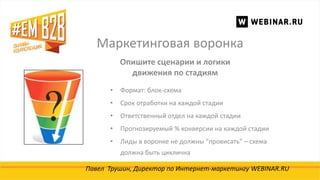 Маркетинговая воронка
Павел Трушин, Директор по Интернет-маркетингу WEBINAR.RU
Опишите сценарии и логики
движения по стадиям
• Формат: блок-схема
• Срок отработки на каждой стадии
• Ответственный отдел на каждой стадии
• Прогнозируемый % конверсии на каждой стадии
• Лиды в воронке не должны “провисать” – схема
должна быть циклична
 