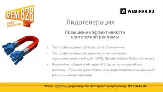 Лидогенерация
Павел Трушин, Директор по Интернет-маркетингу WEBINAR.RU
Повышение эффективности
контекстной рекламы
• Тестируйте разные call-to-action в объявлениях
• Тестируйте разные посадочные страницы через
специализированный софт (VWO, Google Website Optimizer, и т.п.)
• Выявляйте победителей через A/B тесты, но не увязайте в
мелочах – большая доля тестов не выявит статистически значимой
разницы между варианты
 