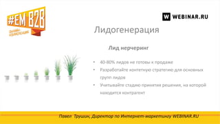 Лидогенерация
Павел Трушин, Директор по Интернет-маркетингу WEBINAR.RU
Лид нерчеринг
• 40-80% лидов не готовы к продаже
• Разработайте контетную стратегию для основных
групп лидов
• Учитывайте стадию принятия решения, на которой
находится контрагент
 