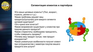 Сегментация клиентов и партнёров
•Кто ваши целевые клиенты? (Пол, возраст,
отрасль, регион и т.д.)
•Какие проблемы решает ваш
продукт(ы)услуга(и) для каждого сегмента
целевой аудитории?
•Это нужно или хочется?
•Какие возражения существуют у клиентов при
покупке данного продукта?
•Какие стереотипы необходимо преодолеть,
чтобы совершить продажу?
•Почему ваш продукт лучше, чем продукт
конкурентов?
•Какие уникальные особенности получит клиент
при сотрудничестве с вамипри покупке вашего
продукта или услуги?

 