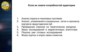 Если не знаете потребностей аудитории

1.
2.
3.
4.
5.
6.

Анализ спроса в поисковых системах
Анализ упоминаний в социальных сетях и просмотр
портрета представителя ЦА
Проведение опросов на тематических ресурсах
Заказ исследований в маркетинговых агентствах
Покупка уже готовых исследований
Фокус-группы и опрос своих клиентов

 
