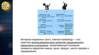 Интернет-маркетинг (англ. internet marketing) — это
практика использования всех аспектов традиционного
маркетинга в интернете, затрагивающая основные
элементы маркетинг-микса: цена, продукт, место продаж и
продвижение.

 