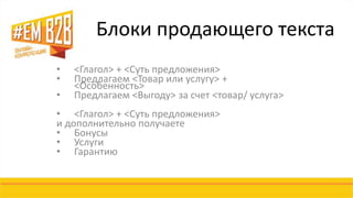 Блоки продающего текста 
• <Глагол> + <Суть предложения> 
• Предлагаем <Товар или услугу> + 
<Особенность> 
• Предлагаем <Выгоду> за счет <товар/ услуга> 
• <Глагол> + <Суть предложения> 
и дополнительно получаете 
• Бонусы 
• Услуги 
• Гарантию 
 