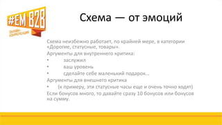 Схема — от эмоций 
Схема неизбежно работает, по крайней мере, в категории 
«Дорогие, статусные, товары». 
Аргументы для внутреннего критика: 
• заслужил 
• ваш уровень 
• сделайте себе маленький подарок… 
Аргументы для внешнего критика 
• (к примеру, эти статусные часы еще и очень точно ходят) 
Если бонусов много, то давайте сразу 10 бонусов или бонусов 
на сумму. 
 