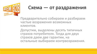 Схема — от раздражения 
Предварительно собираем и разбираем 
частые возражения возможных 
клиентов. 
Допустим, выделены десять типичных 
страхов потребителя. Тогда для двух 
страхов даем две гарантии, на 
остальные выбираем контрвозражения. 
 