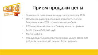 Прием продажи цены 
• За хорошее поведение скидку: за предоплату 30 % 
• Объяснить размер вложений: стоимость систем 
безопасности – 20% стоимости автомобиля. 
• B2B-покупателю ответы «Почему коллеги против» 
• Всего (лишь) 500 тыс. руб! 
• Магия цифр 9. 
• Предупредить о последствиях: наша услуга стоит 200 
руб, есть дешевле, но ремонт будет дороже. 
 