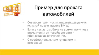 Пример для проката 
автомобилей 
• Совмести приятности: подвези девушку и 
испытай новую модель BMW. 
• Взяв у нас автомобиль на время, получишь 
впечатления от новейшего авто и 
произведешь впечатление. 
• С профессиональным гонщиком и 
ветерком! 
 