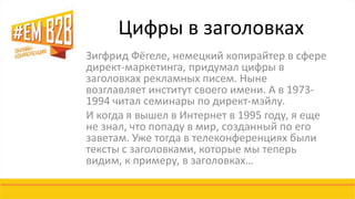 Цифры в заголовках 
Зигфрид Фёгеле, немецкий копирайтер в сфере 
директ-маркетинга, придумал цифры в 
заголовках рекламных писем. Ныне 
возглавляет институт своего имени. А в 1973- 
1994 читал семинары по директ-мэйлу. 
И когда я вышел в Интернет в 1995 году, я еще 
не знал, что попаду в мир, созданный по его 
заветам. Уже тогда в телеконференциях были 
тексты с заголовками, которые мы теперь 
видим, к примеру, в заголовках… 
 