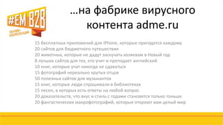 …на фабрике вирусного 
контента adme.ru 
15 бесплатных приложений для iPhone, которые пригодятся каждому 
20 сайтов для бюджетного путешествия 
20 животных, которые не дадут заскучать хозяевам в Новый год 
8 лучших сайтов для тех, кто учит и преподает английский 
10 книг, которые учат никогда не сдаваться 
15 фотографий нереально крутых отцов 
50 полезных сайтов для музыкантов 
15 книг, которые люди спрашивали в библиотеках 
15 песен, в которых есть ответы на любой вопрос 
20 доказательств, что вкус и стиль с годами становятся только тоньше 
20 фантастических макрофотографий, которые откроют вам целый мир 
 