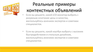 Реальные примеры 
контекстных объявлений 
• Если вы решаете, какой LCD-монитор выбрать с 
разумным сочетание цены и качества, 
воспользуйтесь мнением экспертов и советами 
специалистов. 
• Если вы решаете, какой ноутбук выбрать с высоким 
быстродействием и стильным дизайном, 
воспользуйтесь мнением экспертов и советами 
специалистов. 
 