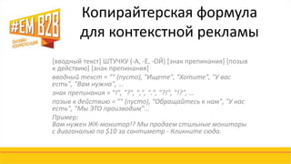 Копирайтерская формула 
для контекстной рекламы 
[вводный текст] ШТУЧКУ (-А, -Е, -ОЙ) [знак препинания] [позыв 
к действию] [знак препинания] 
вводный текст = "" (пусто), "Ищете", "Хотите", "У вас 
есть", "Вам нужна", ... 
знак препинания = "!", "?", ",", ".", "?!", "!?", ... 
позыв к действию = "" (пусто), "Обращайтесь к нам", "У нас 
есть", "Мы ЭТО производим"... 
Пример: 
Вам нужен ЖК-монитор!? Мы продаем стильные мониторы 
с диагональю по $10 за сантиметр - Кликните сюда. 
 