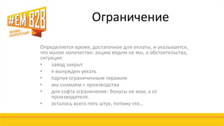 Ограничение 
Определяется время, достаточное для оплаты, и указывается, 
что малое количество: акцию водим не мы, а обстоятельства, 
ситуация: 
• завод закрыт 
• я вынужден уехать 
• партия ограниченным тиражом 
• мы снимаем с производства 
• для софта ограничение: бонусы не мои, а от 
производителя. 
• осталось всего пять штук, потому что… 
 