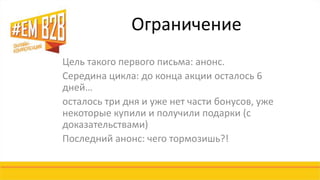 Ограничение 
Цель такого первого письма: анонс. 
Середина цикла: до конца акции осталось 6 
дней… 
осталось три дня и уже нет части бонусов, уже 
некоторые купили и получили подарки (с 
доказательствами) 
Последний анонс: чего тормозишь?! 
 