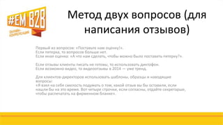 Метод двух вопросов (для 
написания отзывов) 
Первый из вопросов: «Поставьте нам оценку!». 
Если пятерка, то вопросов больше нет. 
Если иная оценка: «А что нам сделать, чтобы можно было поставить пятерку?». 
Если отзывы клиенты писать не готовы, то использовать диктофон. 
Если возможно видео, то видеоотзывы в 2014 — уже тренд. 
Для клиентов-директоров использовать шаблоны, образцы и наводящие 
вопросы: 
«Я взял на себя смелость подумать о том, какой отзыв вы бы оставили, если 
нашли бы на это время. Вот четыре строчки, если согласны, отдайте секретарше, 
чтобы распечатать на фирменном бланке». 
 