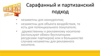 Сарафанный и партизанский 
подход 
• незаметны для конкурентов; 
• незаметны для объекта воздействия, то 
есть для потенциального покупателя; 
• дружественны к рекламному носителю 
(используют обмен бесплатными 
ресурсами партнеров) или в большинстве 
случаев незаметны для рекламного 
носителя. 
 