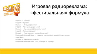 Игровая радиореклама: 
«фестивальная» формула 
Первый — Привет! 
Второй — Привет! 
Первый — А на дворе зима! 
Второй — Точно, на дворе зима! 
Первый — Хорошая, надо сказать, зима! 
Второй — Точно, хорошая! 
Первый — И не говори, с погодой повезло! 
Приятный Женский Голос — Надоели уже со своей зимой. Купите лучше 
эту штучку. 
Первый — А я говорю — зи-ма! 
Приятный Женский Голос: — А я говорю — штучку! 
 