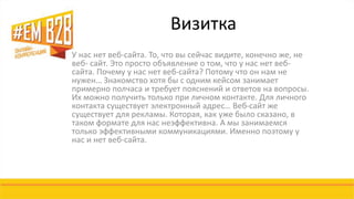 Визитка 
У нас нет веб-сайта. То, что вы сейчас видите, конечно же, не 
веб- сайт. Это просто объявление о том, что у нас нет веб- 
сайта. Почему у нас нет веб-сайта? Потому что он нам не 
нужен… Знакомство хотя бы с одним кейсом занимает 
примерно полчаса и требует пояснений и ответов на вопросы. 
Их можно получить только при личном контакте. Для личного 
контакта существует электронный адрес… Веб-сайт же 
существует для рекламы. Которая, как уже было сказано, в 
таком формате для нас неэффективна. А мы занимаемся 
только эффективными коммуникациями. Именно поэтому у 
нас и нет веб-сайта. 
 