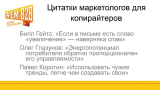 Цитатки маркетологов для 
копирайтеров 
Билл Гейтс: «Если в письме есть слово 
«увеличение» — наверняка спам» 
Олег Глазунов: «Энергопотенциал 
потребителя обратно пропорционален 
его управляемости» 
Павел Коротин: «Использовать чужие 
тренды, легче чем создавать свои» 
 