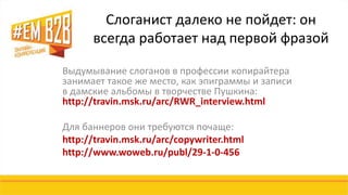 Слоганист далеко не пойдет: он 
всегда работает над первой фразой 
Выдумывание слоганов в профессии копирайтера 
занимает такое же место, как эпиграммы и записи 
в дамские альбомы в творчестве Пушкина: 
http://travin.msk.ru/arc/RWR_interview.html 
Для баннеров они требуются почаще: 
http://travin.msk.ru/arc/copywriter.html 
http://www.woweb.ru/publ/29-1-0-456 
 