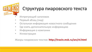 Структура пиаровского текста 
• Интригующий заголовок 
• Первый абзац (лид) 
• Остальная информация новостного сообщения 
• Где взять дополнительную информацию 
• Информация о компании 
• Иллюстрации 
Жанры пиаровских текстов: http://travin.msk.ru/arc/nl.html 
 