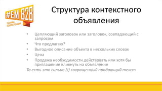 Структура контекстного 
объявления 
• Цепляющий заголовок или заголовок, совпадающий с 
запросом 
• Что предлагаю? 
• Выгодное описание объекта в нескольких словах 
• Цена 
• Продажа необходимости действовать или хотя бы 
приглашение кликнуть на объявление 
То есть это сильно (!) сокращенный продающий текст 
 