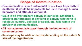 Scope of Communication
• Communication is so fundamental in our lives from birth to
death that it would be impossible for us to manage human
behaviors and attitudes without it.
• So, it is an ever-present activity in our lives. Efficient &
effective performance of any kind of activity whether it is
religious, cultural, political or social, etc. falls within the
purview of communication.
• All management acts pass through the bottle-neck of
communication.
• Its scope may be wide or narrow depending on the nature &
size of the organization.
 