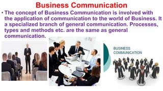 Business Communication
• The concept of Business Communication is involved with
the application of communication to the world of Business. It
a specialized branch of general communication. Processes,
types and methods etc. are the same as general
communication.
 