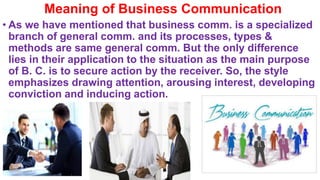 Meaning of Business Communication
• As we have mentioned that business comm. is a specialized
branch of general comm. and its processes, types &
methods are same general comm. But the only difference
lies in their application to the situation as the main purpose
of B. C. is to secure action by the receiver. So, the style
emphasizes drawing attention, arousing interest, developing
conviction and inducing action.
 