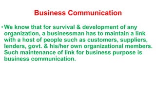 Business Communication
•We know that for survival & development of any
organization, a businessman has to maintain a link
with a host of people such as customers, suppliers,
lenders, govt. & his/her own organizational members.
Such maintenance of link for business purpose is
business communication.
 