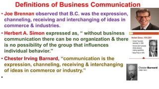 Definitions of Business Communication
• Joe Brennan observed that B.C. was the expression,
channeling, receiving and interchanging of ideas in
commerce & industries.
• Herbert A. Simon expressed as, “ without business
communication there can be no organization & there
is no possibility of the group that influences
individual behavior.”
• Chester Irving Barnard, “communication is the
expression, channeling, receiving & interchanging
of ideas in commerce or industry.”
•
 
